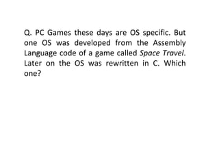 Q. PC Games these days are OS specific. But one OS was developed from the Assembly Language code of a game called  Space Travel . Later on the OS was rewritten in C. Which one? 