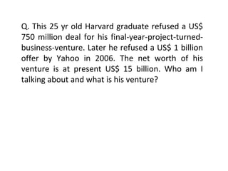 Q. This 25 yr old Harvard graduate refused a US$ 750 million deal for his final-year-project-turned-business-venture. Later he refused a US$ 1 billion offer by Yahoo in 2006. The net worth of his venture is at present US$ 15 billion. Who am I talking about and what is his venture? 