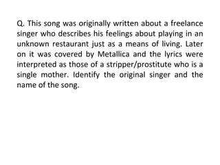 Q. This song was originally written about a freelance singer who describes his feelings about playing in an unknown restaurant just as a means of living. Later on it was covered by Metallica and the lyrics were interpreted as those of a stripper/prostitute who is a single mother. Identify the original singer and the name of the song. 