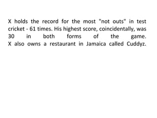 X holds the record for the most "not outs" in test cricket - 61 times. His highest score, coincidentally, was 30 in both forms of the game. X also owns a restaurant in Jamaica called Cuddyz. 