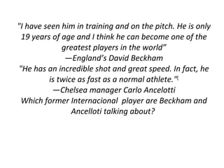 "I have seen him in training and on the pitch. He is only 19 years of age and I think he can become one of the greatest players in the world” — England’s David Beckham "He has an incredible shot and great speed. In fact, he is twice as fast as a normal athlete." [ — Chelsea manager Carlo Ancelotti Which former Internacional  player are Beckham and Ancelloti talking about?  