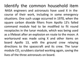 Identify the common household item   NASA engineers and astronauts have used X in the course of their work, including in some emergency situations. One such usage occurred in 1970, when the square carbon dioxide filters from Apollo 13's failed command module had to be modified to fit round receptacles in the lunar module, which was being used as a lifeboat after an explosion en route to the moon. A workaround was made using X and other items on board Apollo 13, with the ground crew relaying directions to the spacecraft and its crew. The lunar module CO 2  scrubbers started working again, saving the lives of the three astronauts on board. 