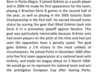 Born in Porto Alegre, X joined Grêmio as a youth player and in 2004 he made his first appearance for the team, playing 5 Brazilian Série B games in the second half of the year, as well as playing in the 2005 Gaúcho State Championship in the first half. He earned himself iconic status by scoring the goal that lifted Grêmio back into Serie A in a promotion playoff against Nautico. This goal was particularly memorable because Grêmio only had seven players on the pitch at the time and had just seen the opposition have a penalty saved. The goal gave Grêmio a 1-0 victory in the most unlikely of circumstances. He joined Porto in December 2005 after only five first team appearances at a national level with Grêmio, and made his league debut on 5 March 2006. He would go on to represent his national team and win the prestigious European Cup after leaving Porto. 