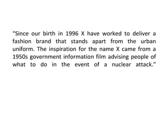 “ Since our birth in 1996 X have worked to deliver a fashion brand that stands apart from the urban uniform. The inspiration for the name X came from a 1950s government information film advising people of what to do in the event of a nuclear attack.” 