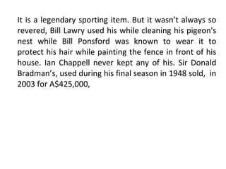 It is a legendary sporting item. But it wasn’t always so revered, Bill Lawry used his while cleaning his pigeon's nest while Bill Ponsford was known to wear it to protect his hair while painting the fence in front of his house. Ian Chappell never kept any of his. Sir Donald Bradman’s, used during his final season in 1948 sold,  in 2003 for A$425,000, 
