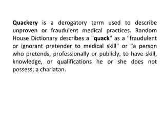 Quackery  is a derogatory term used to describe unproven or fraudulent medical practices. Random House Dictionary describes a " quack " as a "fraudulent or ignorant pretender to medical skill" or "a person who pretends, professionally or publicly, to have skill, knowledge, or qualifications he or she does not possess; a charlatan. 