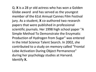 Q.  X  is a 28 yr old actress who has won a Golden Globe award  and has served as the youngest member of the 61st Annual Cannes Film Festival jury. As a student,  X  co-authored two research papers that were published in professional scientific journals. Her 1998 high school paper "A Simple Method To Demonstrate the Enzymatic Production of Hydrogen from Sugar" was entered in the Intel Science Talent Search. In 2002, she contributed to a study on memory called "Frontal Lobe Activation During Object Permanence" during her psychology studies at Harvard. Identify  X. 