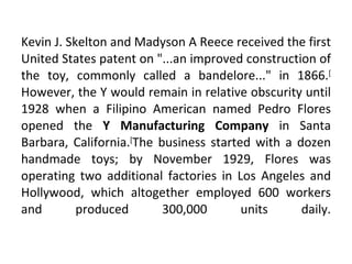 Kevin J. Skelton and Madyson A Reece received the first United States patent on "...an improved construction of the toy, commonly called a bandelore..." in 1866. [ However, the Y would remain in relative obscurity until 1928 when a Filipino American named Pedro Flores opened the  Y Manufacturing Company  in Santa Barbara, California. [ The business started with a dozen handmade toys; by November 1929, Flores was operating two additional factories in Los Angeles and Hollywood, which altogether employed 600 workers and produced 300,000 units daily. 