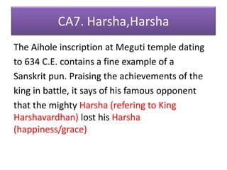 CA7. Harsha,HarshaThe Aihole inscription at Meguti temple datingto 634 C.E. contains a fine example of aSanskrit pun. Praising the achievements of theking in battle, it says of his famous opponentthat the mighty Harsha (refering to King Harshavardhan) lost his Harsha(happiness/grace)