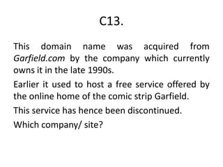 C13.This domain name was acquired from Garfield.com by the company which currently owns it in the late 1990s. Earlier it used to host a free service offered by the online home of the comic strip Garfield. This service has hence been discontinued.Which company/ site?