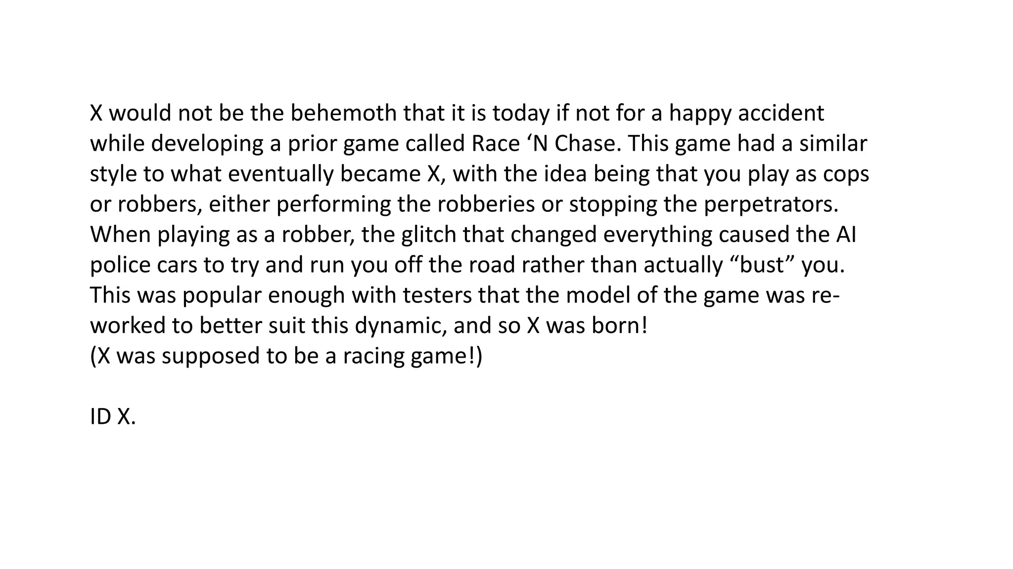 X would not be the behemoth that it is today if not for a happy accident
while developing a prior game called Race ‘N Chase. This game had a similar
style to what eventually became X, with the idea being that you play as cops
or robbers, either performing the robberies or stopping the perpetrators.
When playing as a robber, the glitch that changed everything caused the AI
police cars to try and run you off the road rather than actually “bust” you.
This was popular enough with testers that the model of the game was reworked to better suit this dynamic, and so X was born!
(X was supposed to be a racing game!)
ID X.

 