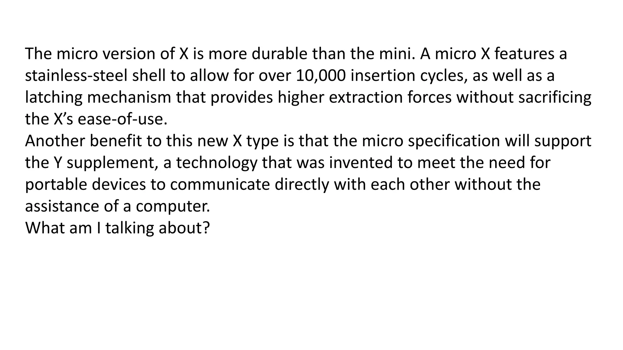The micro version of X is more durable than the mini. A micro X features a
stainless-steel shell to allow for over 10,000 insertion cycles, as well as a
latching mechanism that provides higher extraction forces without sacrificing
the X’s ease-of-use.
Another benefit to this new X type is that the micro specification will support
the Y supplement, a technology that was invented to meet the need for
portable devices to communicate directly with each other without the
assistance of a computer.
What am I talking about?

 