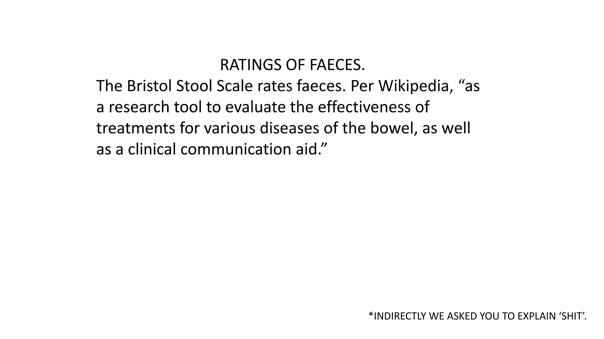 RATINGS OF FAECES.
The Bristol Stool Scale rates faeces. Per Wikipedia, “as
a research tool to evaluate the effectiveness of
treatments for various diseases of the bowel, as well
as a clinical communication aid.”

*INDIRECTLY WE ASKED YOU TO EXPLAIN ‘SHIT’.

 