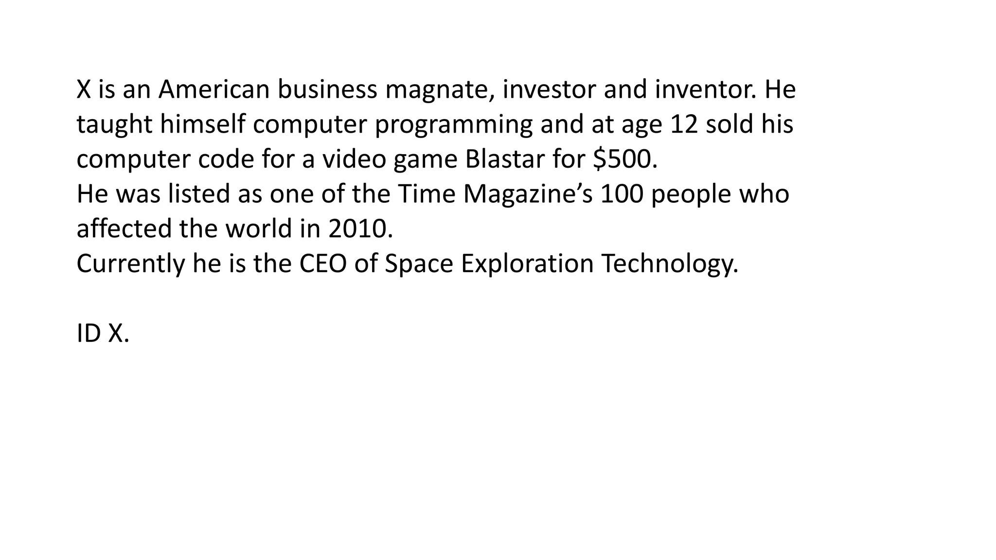 X is an American business magnate, investor and inventor. He
taught himself computer programming and at age 12 sold his
computer code for a video game Blastar for $500.
He was listed as one of the Time Magazine’s 100 people who
affected the world in 2010.
Currently he is the CEO of Space Exploration Technology.
ID X.

 