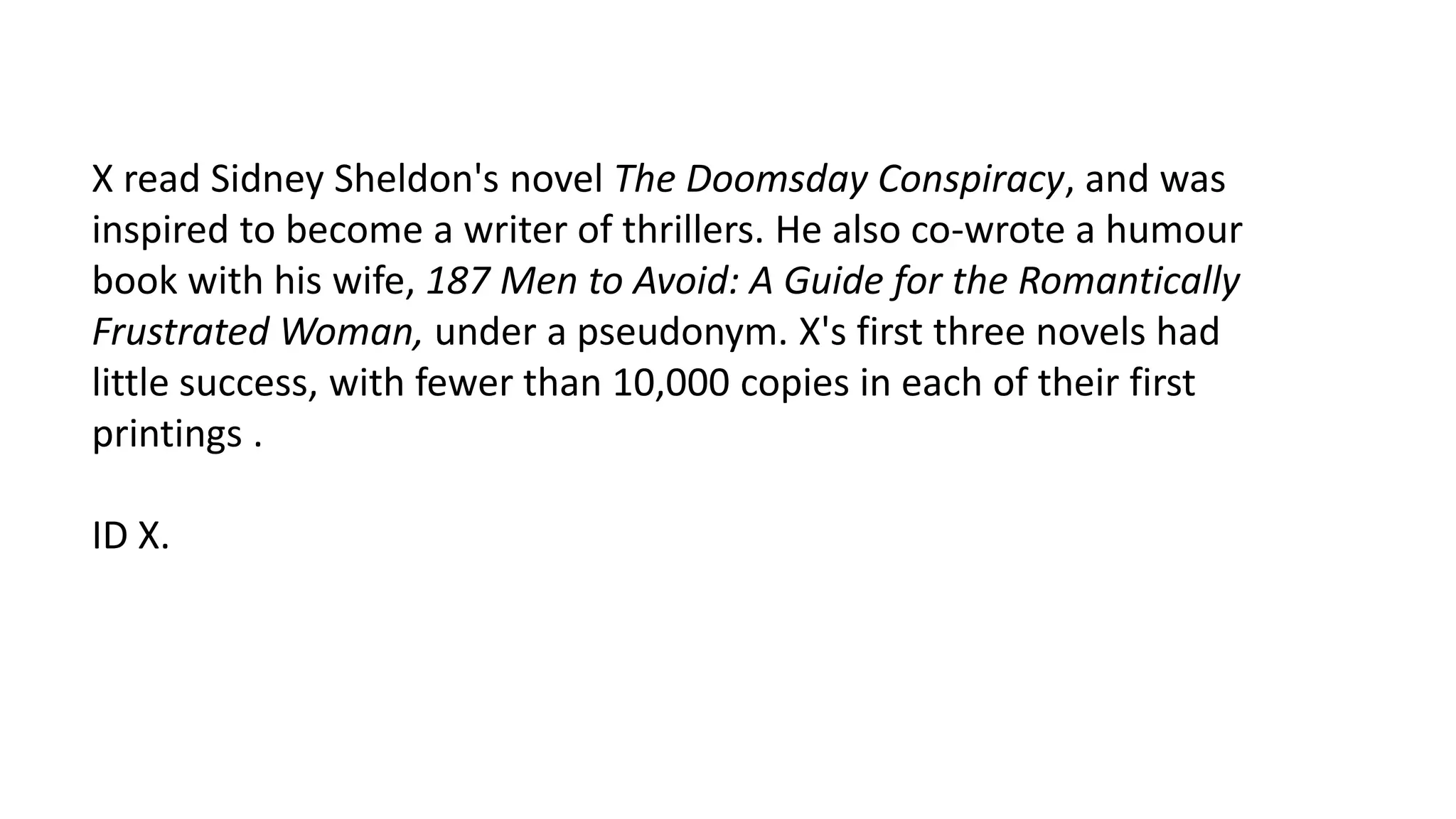 X read Sidney Sheldon's novel The Doomsday Conspiracy, and was
inspired to become a writer of thrillers. He also co-wrote a humour
book with his wife, 187 Men to Avoid: A Guide for the Romantically
Frustrated Woman, under a pseudonym. X's first three novels had
little success, with fewer than 10,000 copies in each of their first
printings .

ID X.

 