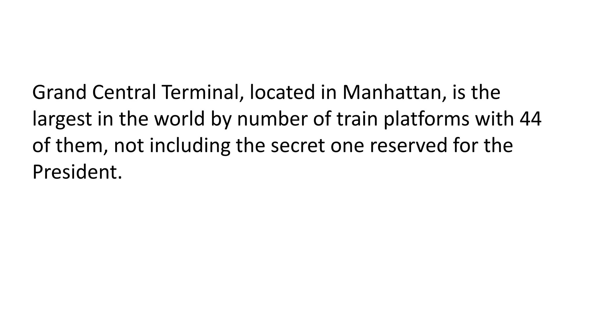Grand Central Terminal, located in Manhattan, is the
largest in the world by number of train platforms with 44
of them, not including the secret one reserved for the
President.

 
