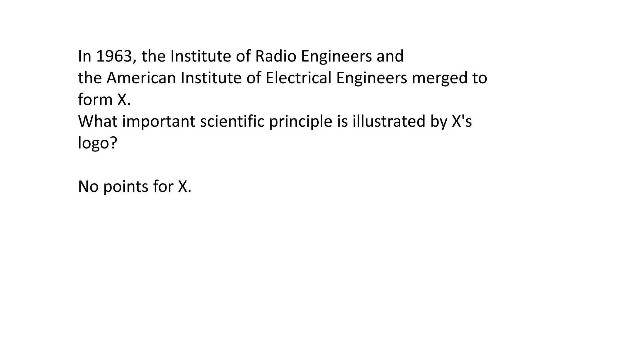 In 1963, the Institute of Radio Engineers and
the American Institute of Electrical Engineers merged to
form X.
What important scientific principle is illustrated by X's
logo?
No points for X.

 
