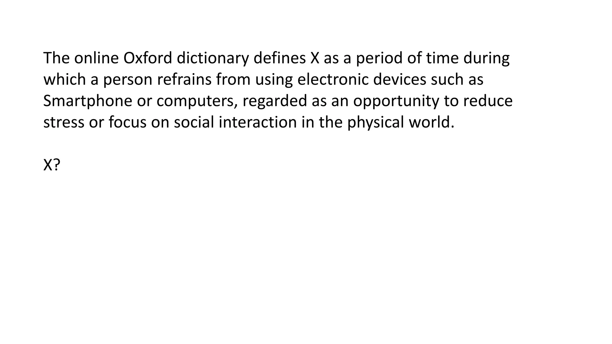 The online Oxford dictionary defines X as a period of time during
which a person refrains from using electronic devices such as
Smartphone or computers, regarded as an opportunity to reduce
stress or focus on social interaction in the physical world.
X?

 