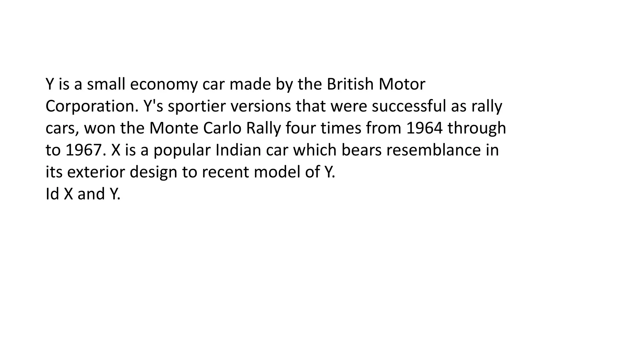 Y is a small economy car made by the British Motor
Corporation. Y's sportier versions that were successful as rally
cars, won the Monte Carlo Rally four times from 1964 through
to 1967. X is a popular Indian car which bears resemblance in
its exterior design to recent model of Y.
Id X and Y.

 
