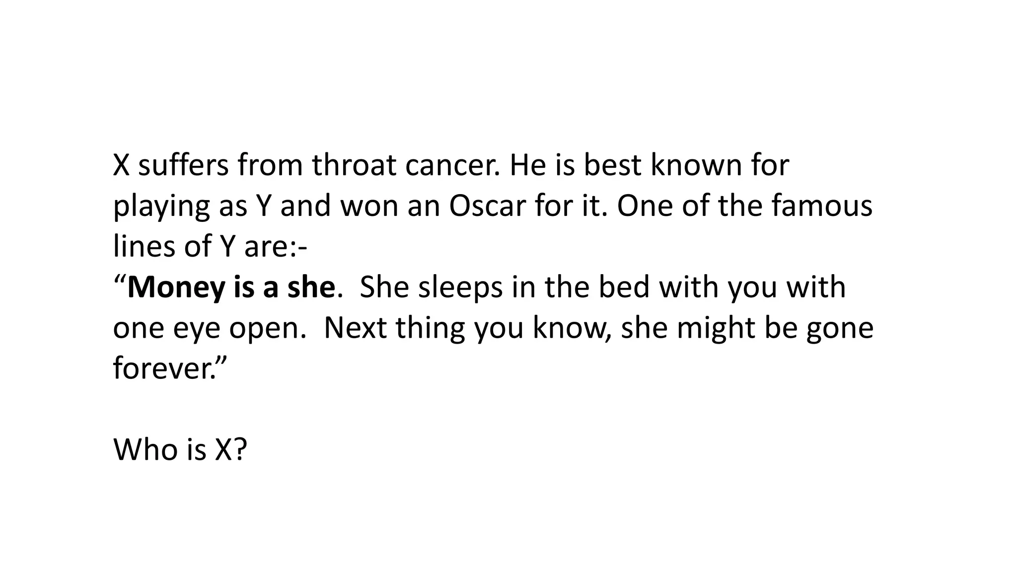 X suffers from throat cancer. He is best known for
playing as Y and won an Oscar for it. One of the famous
lines of Y are:“Money is a she. She sleeps in the bed with you with
one eye open. Next thing you know, she might be gone
forever.”
Who is X?

 
