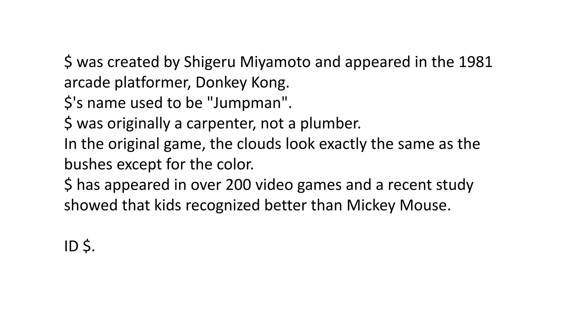 $ was created by Shigeru Miyamoto and appeared in the 1981
arcade platformer, Donkey Kong.
$'s name used to be "Jumpman".
$ was originally a carpenter, not a plumber.
In the original game, the clouds look exactly the same as the
bushes except for the color.
$ has appeared in over 200 video games and a recent study
showed that kids recognized better than Mickey Mouse.
ID $.

 