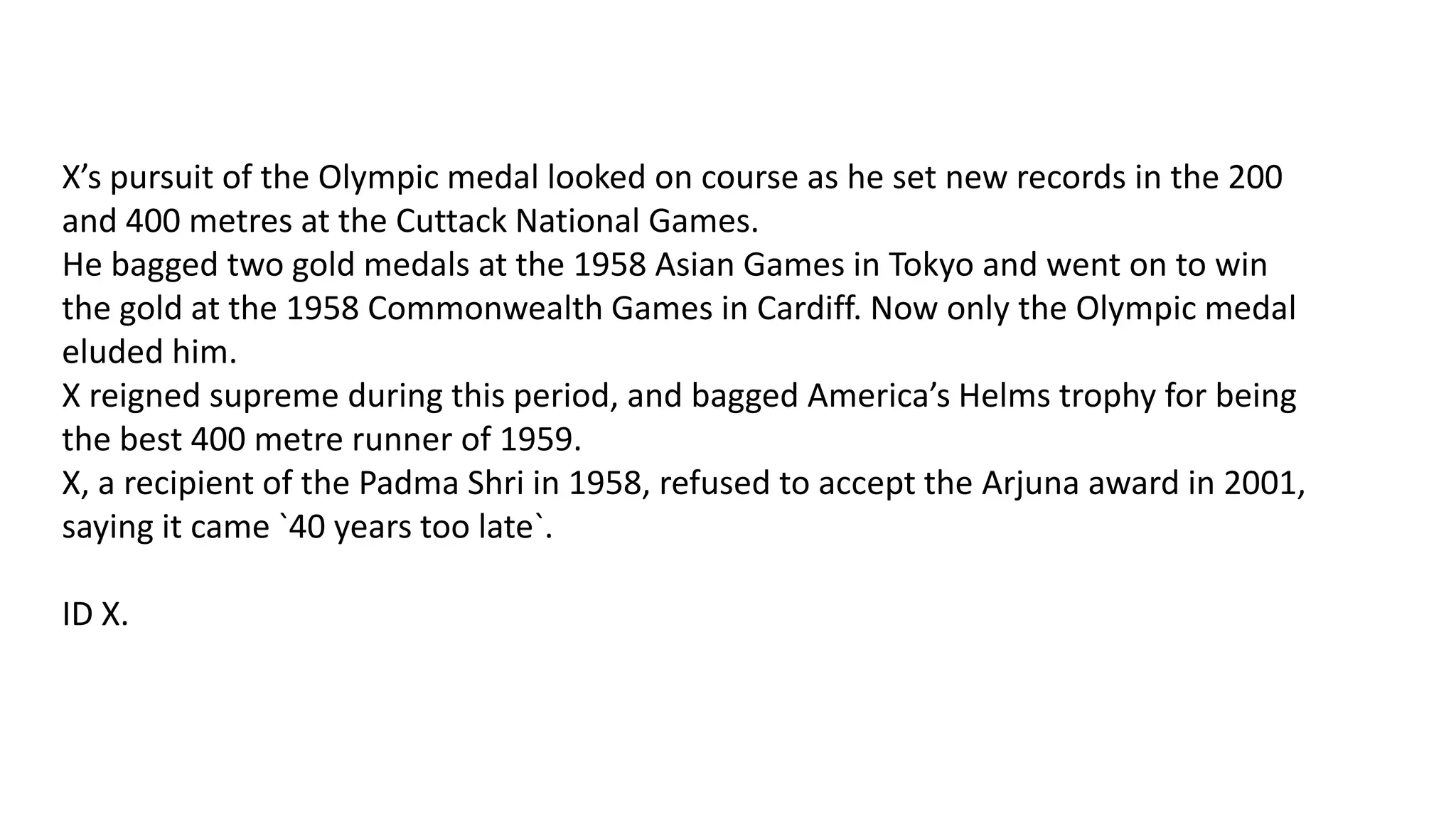 X’s pursuit of the Olympic medal looked on course as he set new records in the 200
and 400 metres at the Cuttack National Games.
He bagged two gold medals at the 1958 Asian Games in Tokyo and went on to win
the gold at the 1958 Commonwealth Games in Cardiff. Now only the Olympic medal
eluded him.
X reigned supreme during this period, and bagged America’s Helms trophy for being
the best 400 metre runner of 1959.
X, a recipient of the Padma Shri in 1958, refused to accept the Arjuna award in 2001,
saying it came `40 years too late`.
ID X.

 