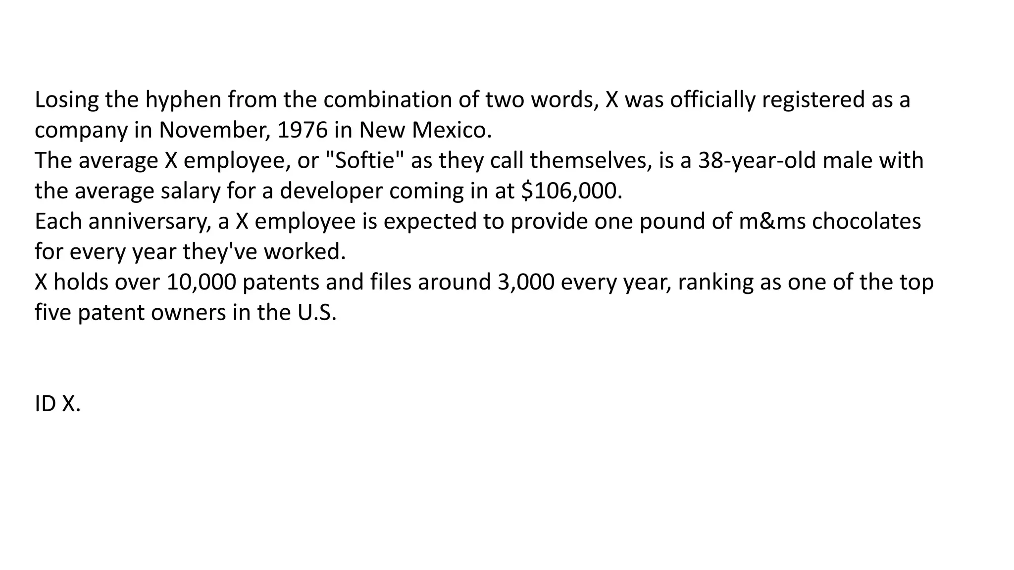 Losing the hyphen from the combination of two words, X was officially registered as a
company in November, 1976 in New Mexico.
The average X employee, or "Softie" as they call themselves, is a 38-year-old male with
the average salary for a developer coming in at $106,000.
Each anniversary, a X employee is expected to provide one pound of m&ms chocolates
for every year they've worked.
X holds over 10,000 patents and files around 3,000 every year, ranking as one of the top
five patent owners in the U.S.

ID X.

 