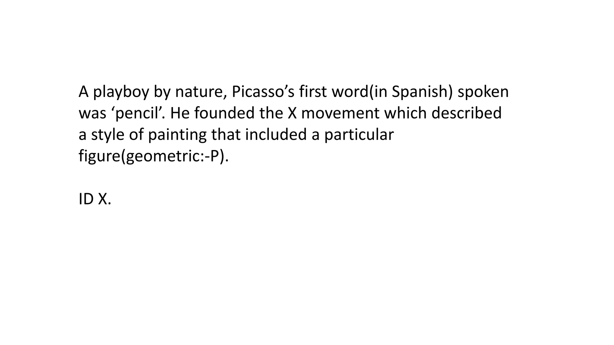 A playboy by nature, Picasso’s first word(in Spanish) spoken
was ‘pencil’. He founded the X movement which described
a style of painting that included a particular
figure(geometric:-P).
ID X.

 