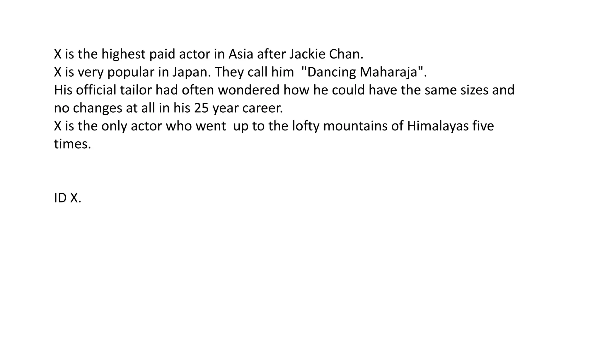 X is the highest paid actor in Asia after Jackie Chan.
X is very popular in Japan. They call him "Dancing Maharaja".
His official tailor had often wondered how he could have the same sizes and
no changes at all in his 25 year career.
X is the only actor who went up to the lofty mountains of Himalayas five
times.

ID X.

 