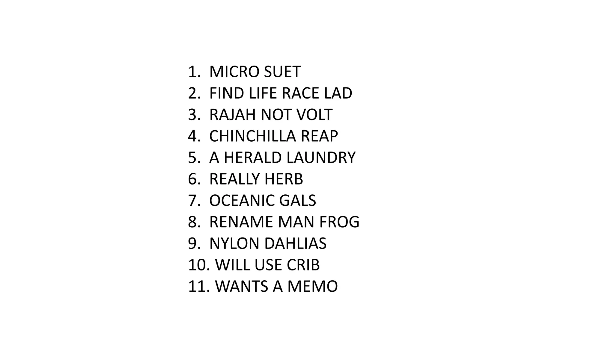 1. MICRO SUET
2. FIND LIFE RACE LAD
3. RAJAH NOT VOLT
4. CHINCHILLA REAP
5. A HERALD LAUNDRY
6. REALLY HERB
7. OCEANIC GALS
8. RENAME MAN FROG
9. NYLON DAHLIAS
10. WILL USE CRIB
11. WANTS A MEMO

 