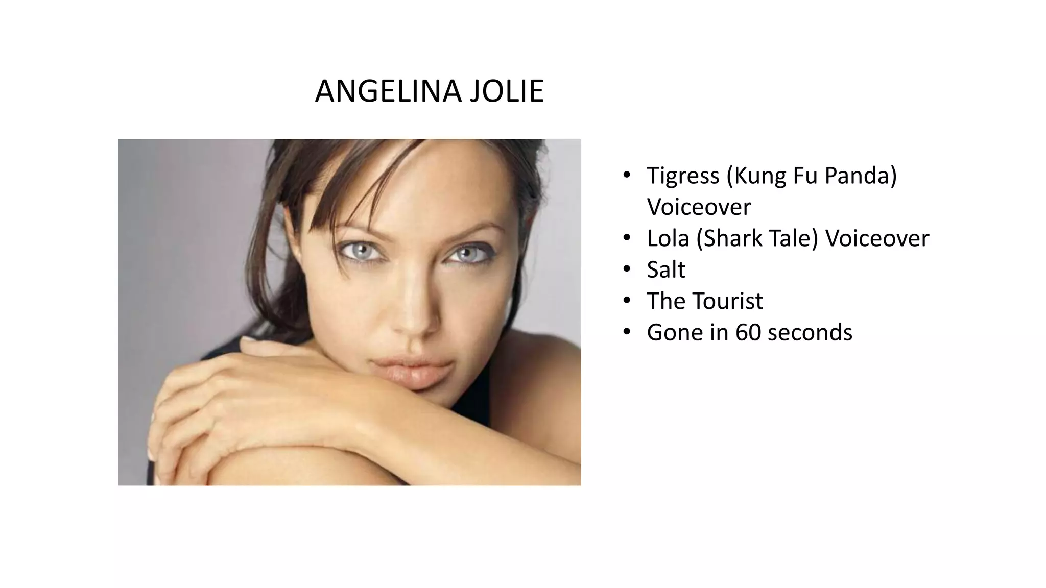 ANGELINA JOLIE
• Tigress (Kung Fu Panda)
Voiceover
• Lola (Shark Tale) Voiceover
• Salt
• The Tourist
• Gone in 60 seconds

 