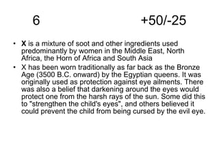 6  +50/-25 X  is a mixture of soot and other ingredients used predominantly by women in the Middle East, North Africa, the Horn of Africa and South Asia  X has been worn traditionally as far back as the Bronze Age (3500 B.C. onward) by the Egyptian queens. It was originally used as protection against eye ailments. There was also a belief that darkening around the eyes would protect one from the harsh rays of the sun. Some did this to "strengthen the child's eyes", and others believed it could prevent the child from being cursed by the evil eye.  