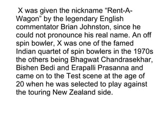 X was given the nickname “Rent-A-Wagon” by the legendary English commentator Brian Johnston, since he could not pronounce his real name. An off spin bowler, X was one of the famed Indian quartet of spin bowlers in the 1970s the others being Bhagwat Chandrasekhar, Bishen Bedi and Erapalli Prasanna and came on to the Test scene at the age of 20 when he was selected to play against the touring New Zealand side. 