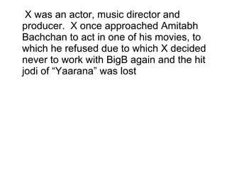 X was an actor, music director and producer.  X once approached Amitabh Bachchan to act in one of his movies, to which he refused due to which X decided never to work with BigB again and the hit jodi of “Yaarana” was lost 