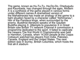 The game, known as Hu-Tu-Tu, Ha-Do-Do, Chedugudu and Kaunbada, has changed through the ages. Modern X is a synthesis of the game played in various forms under different names.A dramatized version of the Mahabharata has made an analogy of the game to a tight situation faced by a character called "Abhimaneu", heir of the Pandava kings, when surrounded by the enemy. Buddhist literature speaks of the Gautam Buddha playing X. Attempts to popularize X in Great Britain saw British TV network Channel 4 commission a programme dedicated to the sport. It failed to captivate the viewers.The first World X Championship was held in Hamilton, Canada, when 14,000 people at the Copps Coliseum watched top players from India, Pakistan, Canada, England and the United States. The next edition was in Surrey, British Columbia, which hosts the first all-X stadium  