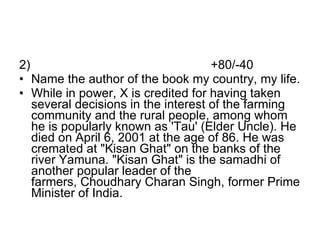2)  +80/-40 Name the author of the book my country, my life. While in power, X is credited for having taken several decisions in the interest of the farming community and the rural people, among whom he is popularly known as 'Tau' (Elder Uncle). He died on April 6, 2001 at the age of 86. He was cremated at "Kisan Ghat" on the banks of the river Yamuna. "Kisan Ghat" is the samadhi of another popular leader of the farmers, Choudhary Charan Singh, former Prime Minister of India.  
