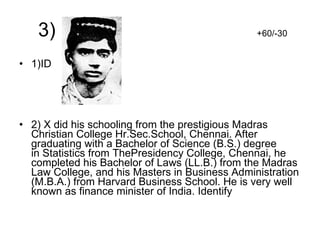 3)  +60/-30 1)ID 2) X did his schooling from the prestigious Madras Christian College Hr.Sec.School, Chennai. After graduating with a Bachelor of Science (B.S.) degree in Statistics from ThePresidency College, Chennai, he completed his Bachelor of Laws (LL.B.) from the Madras Law College, and his Masters in Business Administration (M.B.A.) from Harvard Business School. He is very well known as finance minister of India. Identify 
