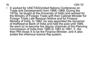 5)  +20/-10 X worked for UNCTAD(United Nations Conference on Trade and Development) from 1966–1969. During the 1970s, he taught at the University of Delhi and worked for the Ministry of Foreign Trade with then Cabinet Minister for Foreign Trade Lalit Narayan Mishra and for Finance Ministry of India. In 1982, he was appointed the Governor of theReserve Bank of India and held the post until 1985. He went on to become the deputy chairman of the Planning Commission of India from 1985 to 1987.In 1991, Y, the then PM chose X to be the Finance Minister, and X also ended the infamous licence Raj system. 
