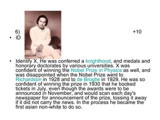 6)  +10 ID  Identify X, He was conferred a  knighthood , and medals and honorary doctorates by various universities. X was confident of winning the  Nobel Prize in Physics  as well, and was disappointed when the Nobel Prize went to  Richardson  in 1928 and to  de Broglie  in 1929. He was so confident of winning the prize in 1930 that he booked tickets in July, even though the awards were to be announced in November, and would scan each day's newspaper for announcement of the prize, tossing it away if it did not carry the news. In the process he became the first asian non-white to do so. 