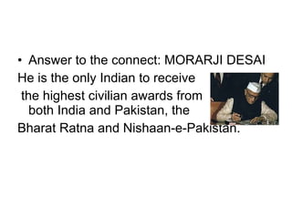 Answer to the connect: MORARJI DESAI He is the only Indian to receive the highest civilian awards from both India and Pakistan, the  Bharat Ratna and Nishaan-e-Pakistan.  