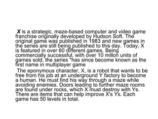 X  is a strategic, maze-based computer and video game franchise originally developed by Hudson Soft. The original game was published in 1983 and new games in the series are still being published to this day. Today, X is featured in over 60 different games. Being commercially successful, with over 10 millon units of games sold, the series "has since become known as the first name in multiplayer game The eponymous character, X, is a robot that wants to be free from his job at an underground Y factory to become a human. He must find his way through a maze while avoiding enemies. Doors leading to further maze rooms are found under rocks, which X must destroy with Ys. There are items that can help improve X's Ys. Each game has 50 levels in total.  