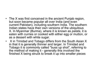 The X was first conceived in the ancient Punjab region, but soon became popular all over India (and even current Pakistan), including southern India. The southern Indian states have their own versions of the ubiquitous X. In Myanmar (Burma), where it is known as  palata , it is eaten with curries or cooked with either egg or mutton, or as a dessert with white sugar.    X in Trinidad and Tobago differs from the South Asian X in that it is generally thinner and larger. In Trinidad and Tobago it is commonly called "buss up shot", referring to the method of making it - generally this involved the finished X being struck to break it up into smaller pieces  
