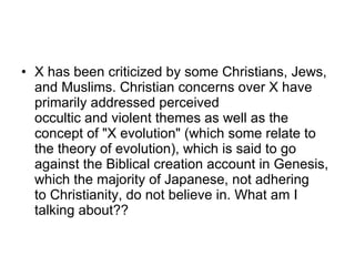 X has been criticized by some Christians, Jews, and Muslims. Christian concerns over X have primarily addressed perceived occultic and violent themes as well as the concept of "X evolution" (which some relate to the theory of evolution), which is said to go against the Biblical creation account in Genesis, which the majority of Japanese, not adhering to Christianity, do not believe in. What am I talking about?? 