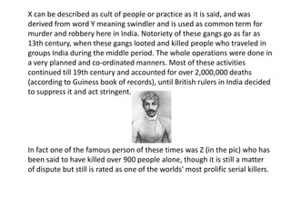X can be described as cult of people or practice as it is said, and was derived from word Y meaning swindler and is used as common term for murder and robbery here in India. Notoriety of these gangs go as far as 13th century, when these gangs looted and killed people who traveled in groups India during the middle period. The whole operations were done in a very planned and co-ordinated manners. Most of these activities continued till 19th century and accounted for over 2,000,000 deaths (according to Guiness book of records), until British rulers in India decided to suppress it and act stringent.In fact one of the famous person of these times was Z (in the pic) who has been said to have killed over 900 people alone, though it is still a matter of dispute but still is rated as one of the worlds' most prolific serial killers. 