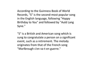 According to the Guinness Book of World Records, "S" is the second-most popular song in the English language, following "Happy Birthday to You" and followed by "Auld Lang Syne.""S" is a British and American song which is sung to congratulate a person on a significant event, such as a retirement. The melody originates from that of the French song "Marlbroughs'enva-t-en guerre."
