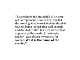 This service is the brainchild of 47-year-old entrepreneur Revathi Roy. She felt the growing female workforce in Mumbai was not being looked after well enough and decided to start her own service that appreciated the needs of the female gender - cabs driven by women, for women. What is the name of the service?