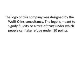 The logo of this company was designed by the Wolff Olins consultancy. The logo is meant to signify fluidity or a tree of trust under which people can take refuge under. 10 points.