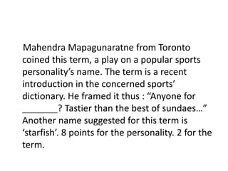 MahendraMapagunaratne from Toronto coined this term, a play on a popular sports personality’s name. The term is a recent introduction in the concerned sports’ dictionary. He framed it thus : “Anyone for _______? Tastier than the best of sundaes…” Another name suggested for this term is ‘starfish’. 8 points for the personality. 2 for the term.