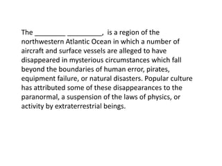 The ________ _________,  is a region of the northwestern Atlantic Ocean in which a number of aircraft and surface vessels are alleged to have disappeared in mysterious circumstances which fall beyond the boundaries of human error, pirates, equipment failure, or natural disasters. Popular culture has attributed some of these disappearances to the paranormal, a suspension of the laws of physics, or activity by extraterrestrial beings.