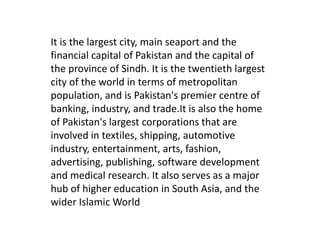 It is the largest city, main seaport and the financial capital of Pakistan and the capital of the province of Sindh. It is the twentieth largest city of the world in terms of metropolitan population, and is Pakistan's premier centre of banking, industry, and trade.It is also the home of Pakistan's largest corporations that are involved in textiles, shipping, automotive industry, entertainment, arts, fashion, advertising, publishing, software development and medical research. It also serves as a major hub of higher education in South Asia, and the wider Islamic World